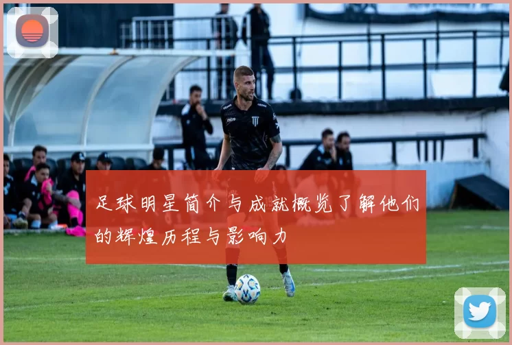 足球明星简介与成就概览了解他们的辉煌历程与影响力