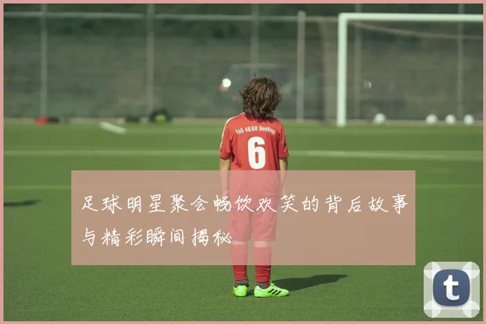 足球明星聚会畅饮欢笑的背后故事与精彩瞬间揭秘