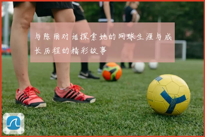 与陈丽对话探索她的网球生涯与成长历程的精彩故事
