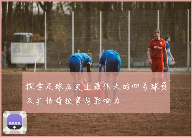 探索足球历史上最伟大的四号球员及其传奇故事与影响力