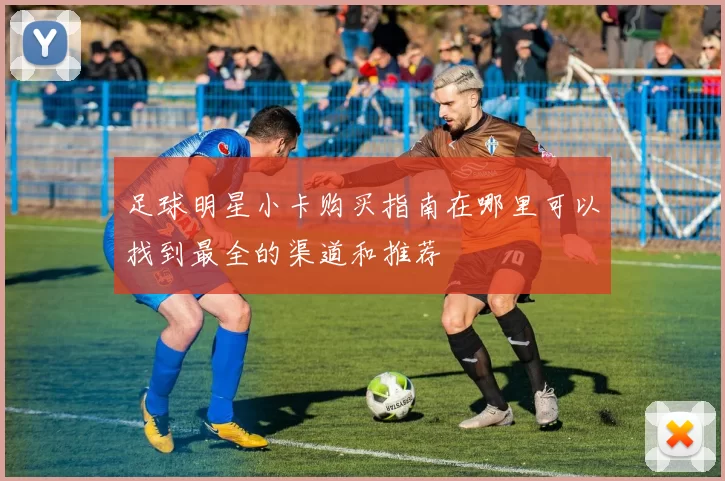 足球明星小卡购买指南在哪里可以找到最全的渠道和推荐
