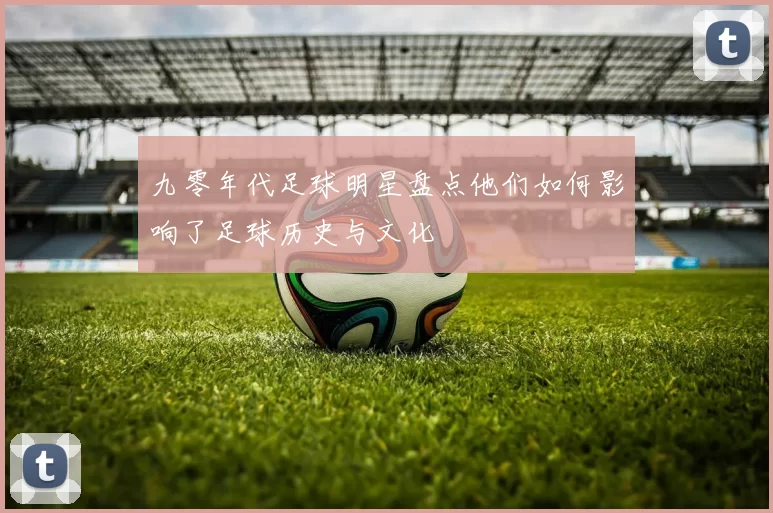 九零年代足球明星盘点他们如何影响了足球历史与文化