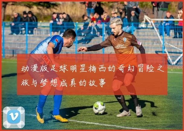 动漫版足球明星梅西的奇幻冒险之旅与梦想成真的故事