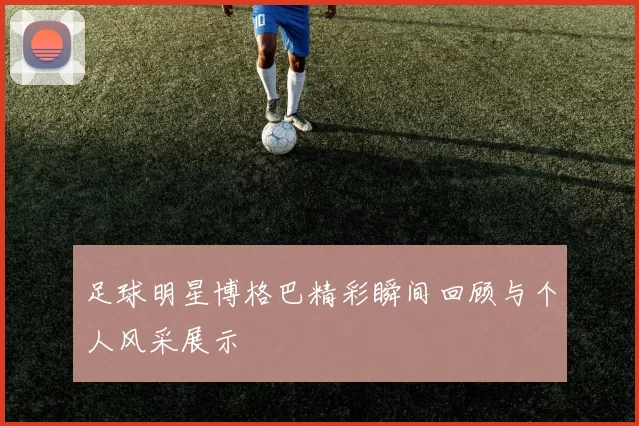 足球明星博格巴精彩瞬间回顾与个人风采展示