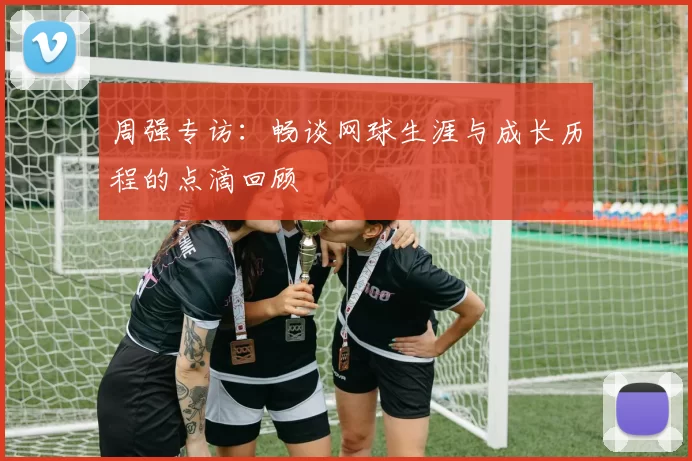 周强专访：畅谈网球生涯与成长历程的点滴回顾