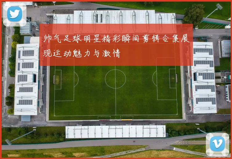 帅气足球明星精彩瞬间剪辑合集展现运动魅力与激情