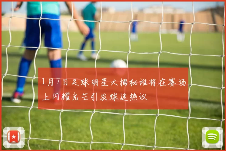 1月7日足球明星大揭秘谁将在赛场上闪耀光芒引发球迷热议