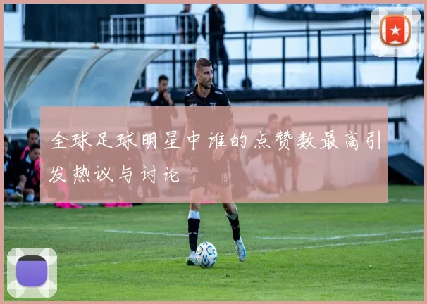 全球足球明星中谁的点赞数最高引发热议与讨论