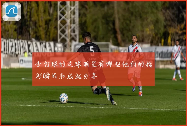 会打球的足球明星有哪些他们的精彩瞬间和成就分享