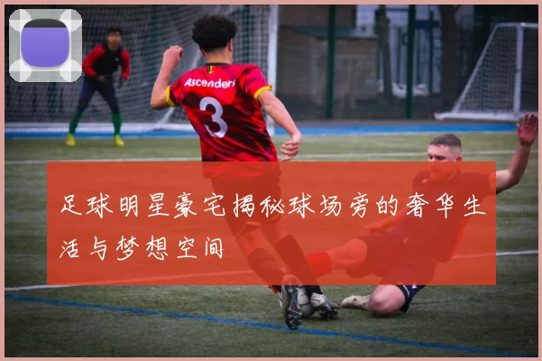 足球明星豪宅揭秘球场旁的奢华生活与梦想空间