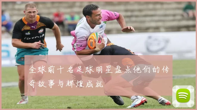全球前十名足球明星盘点他们的传奇故事与辉煌成就