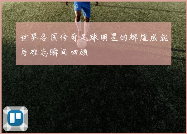 世界各国传奇足球明星的辉煌成就与难忘瞬间回顾