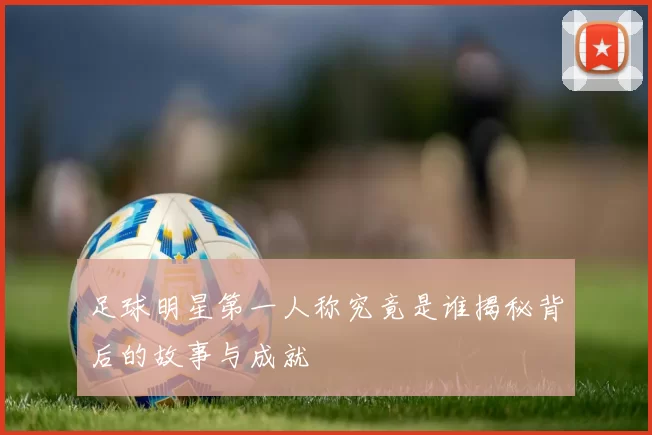 足球明星第一人称究竟是谁揭秘背后的故事与成就