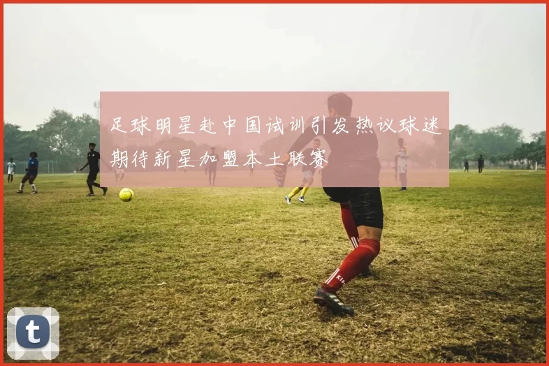 足球明星赴中国试训引发热议球迷期待新星加盟本土联赛