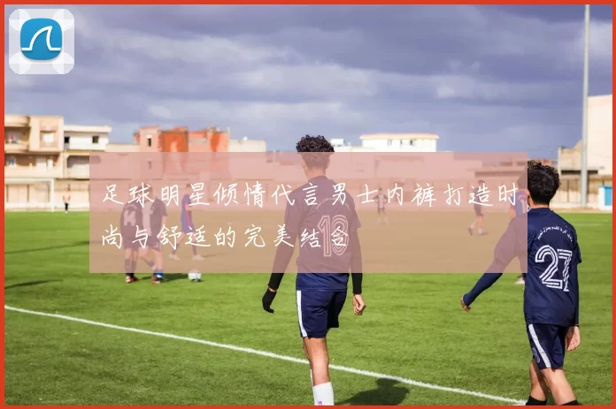 足球明星倾情代言男士内裤打造时尚与舒适的完美结合