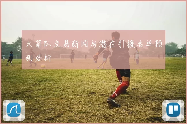 火箭队交易新闻与潜在引援名单预测分析