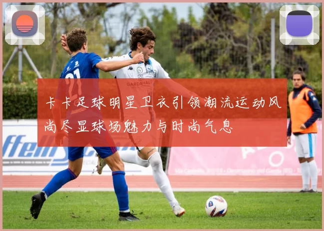 卡卡足球明星卫衣引领潮流运动风尚尽显球场魅力与时尚气息