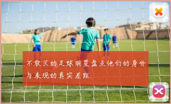 不敢买的足球明星盘点他们的身价与表现的真实差距