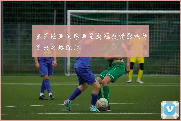 克罗地亚足球明星新冠疫情影响与复出之路探讨