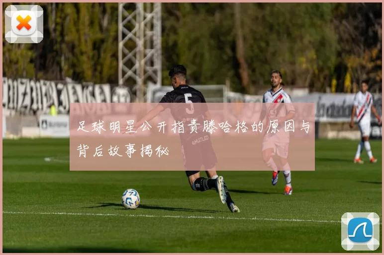 足球明星公开指责滕哈格的原因与背后故事揭秘