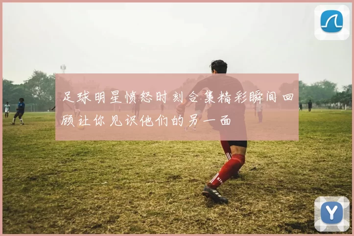 足球明星愤怒时刻合集精彩瞬间回顾让你见识他们的另一面