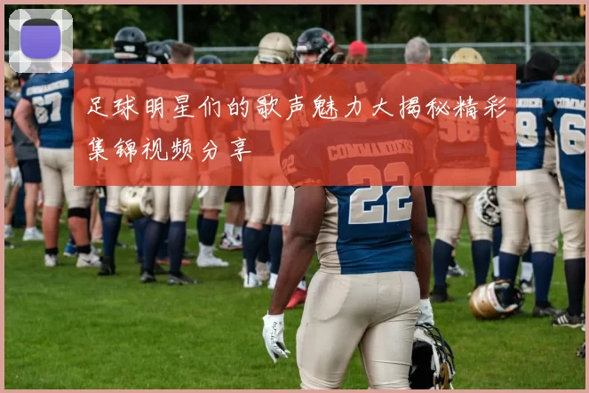足球明星们的歌声魅力大揭秘精彩集锦视频分享