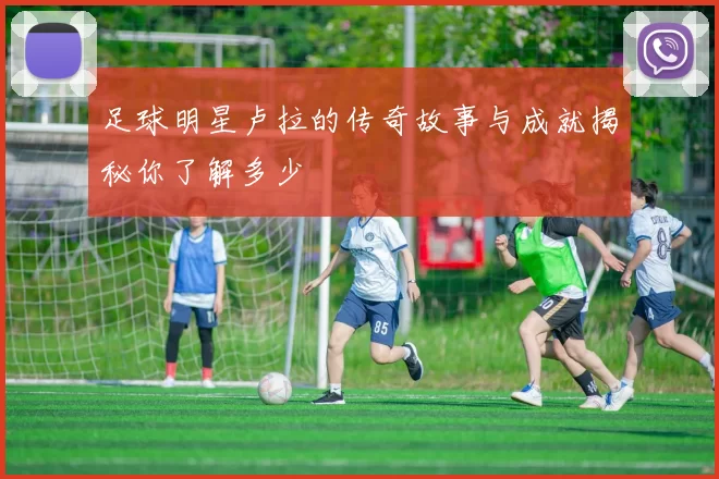 足球明星卢拉的传奇故事与成就揭秘你了解多少