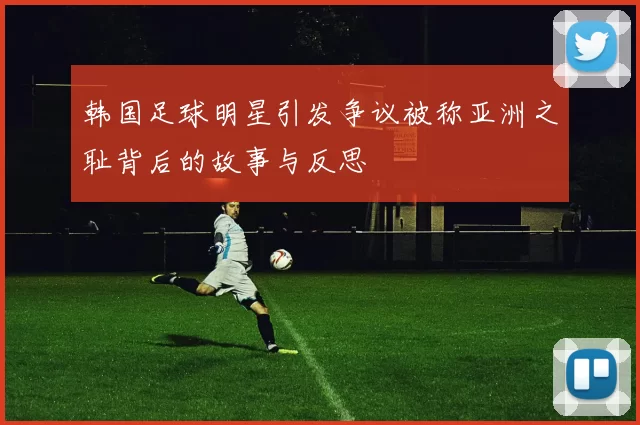 韩国足球明星引发争议被称亚洲之耻背后的故事与反思