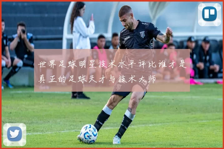 世界足球明星技术水平评比谁才是真正的足球天才与技术大师