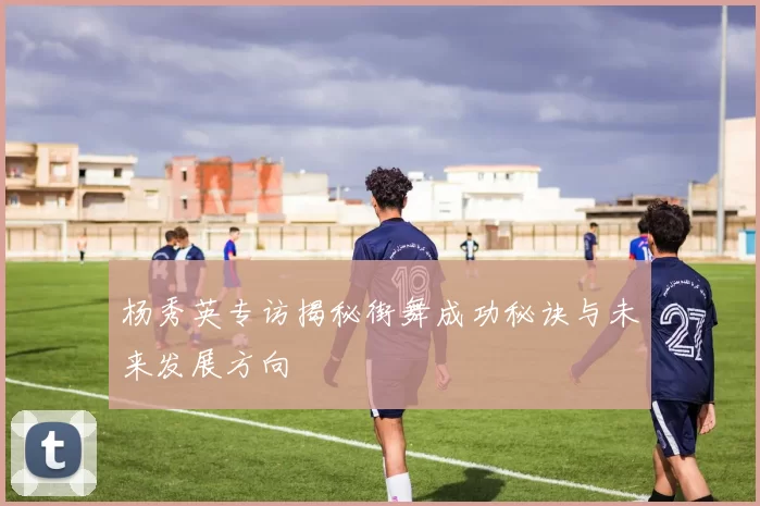 杨秀英专访揭秘街舞成功秘诀与未来发展方向