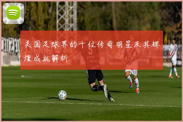 美国足球界的十位传奇明星及其辉煌成就解析