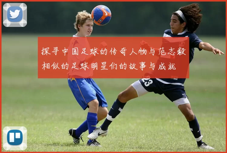 探寻中国足球的传奇人物与范志毅相似的足球明星们的故事与成就
