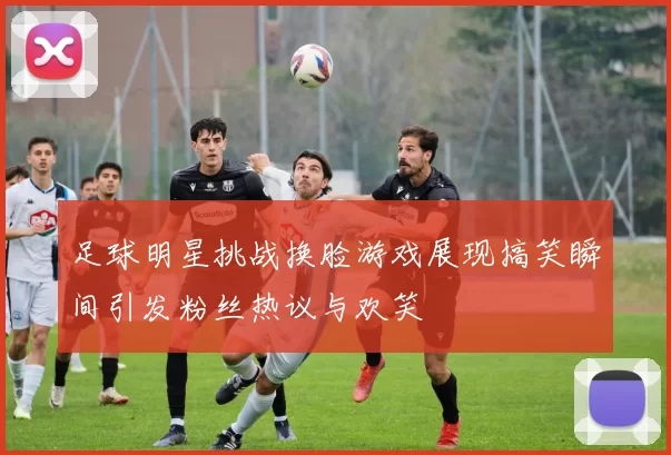 足球明星挑战换脸游戏展现搞笑瞬间引发粉丝热议与欢笑