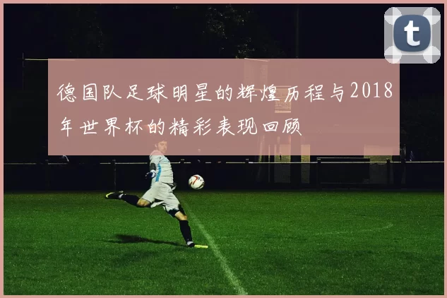 德国队足球明星的辉煌历程与2018年世界杯的精彩表现回顾