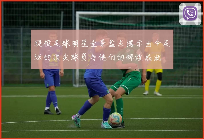 现役足球明星全景盘点揭示当今足坛的顶尖球员与他们的辉煌成就