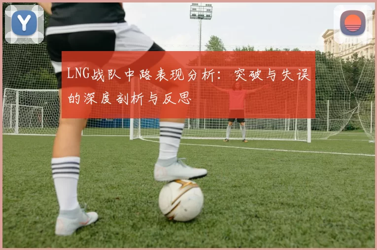 LNG战队中路表现分析：突破与失误的深度剖析与反思