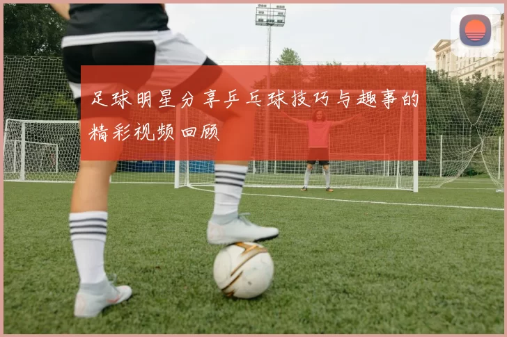 足球明星分享乒乓球技巧与趣事的精彩视频回顾