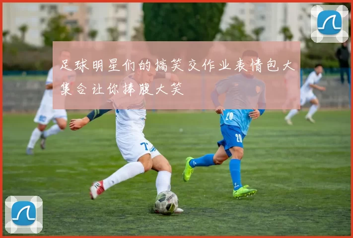 足球明星们的搞笑交作业表情包大集合让你捧腹大笑