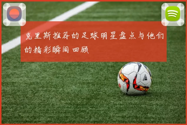 克里斯推荐的足球明星盘点与他们的精彩瞬间回顾