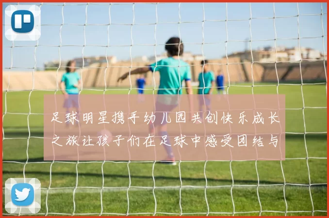 足球明星携手幼儿园共创快乐成长之旅让孩子们在足球中感受团结与梦想