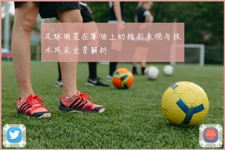 足球明星在赛场上的精彩表现与技术风采全景解析