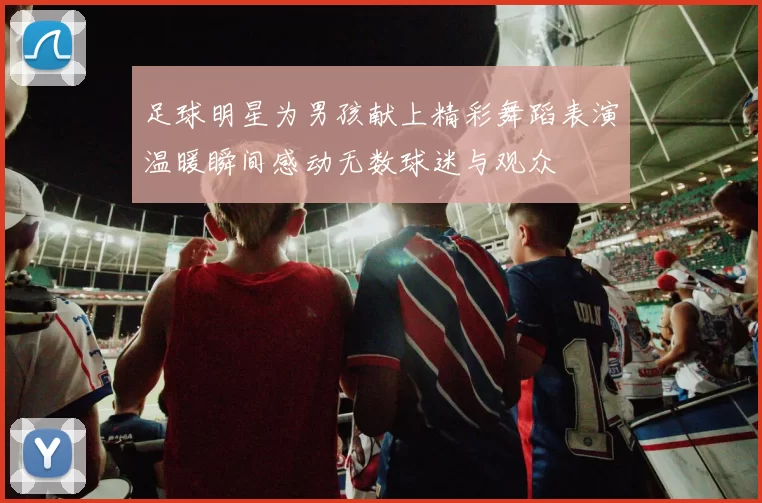 足球明星为男孩献上精彩舞蹈表演温暖瞬间感动无数球迷与观众