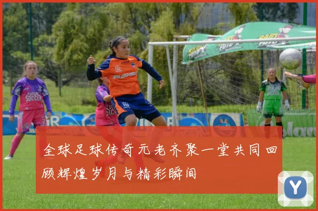 全球足球传奇元老齐聚一堂共同回顾辉煌岁月与精彩瞬间