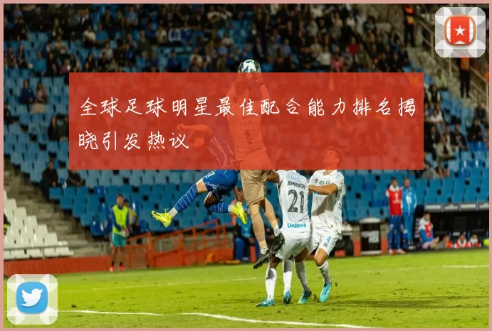 全球足球明星最佳配合能力排名揭晓引发热议
