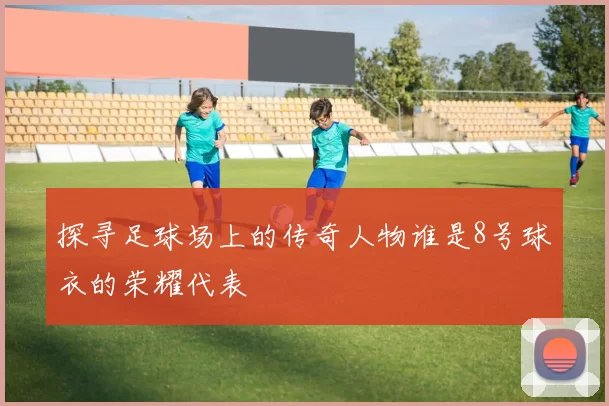 探寻足球场上的传奇人物谁是8号球衣的荣耀代表