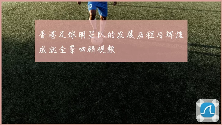 香港足球明星队的发展历程与辉煌成就全景回顾视频