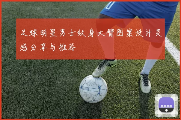 足球明星男士纹身大臂图案设计灵感分享与推荐