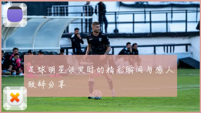 足球明星领奖时的精彩瞬间与感人致辞分享