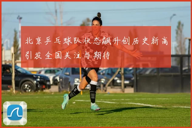 北京乒乓球队状态飙升创历史新高引发全国关注与期待