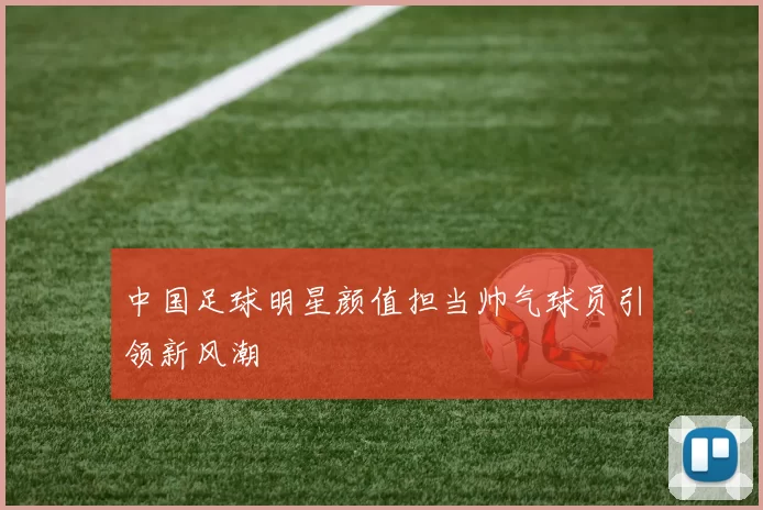中国足球明星颜值担当帅气球员引领新风潮